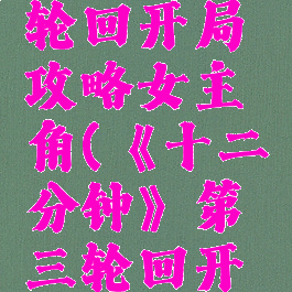 《十二分钟》第三轮回开局攻略女主角(《十二分钟》第三轮回开局攻略女主角是谁)