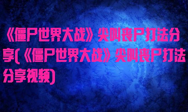 《僵尸世界大战》尖叫丧尸打法分享(《僵尸世界大战》尖叫丧尸打法分享视频)