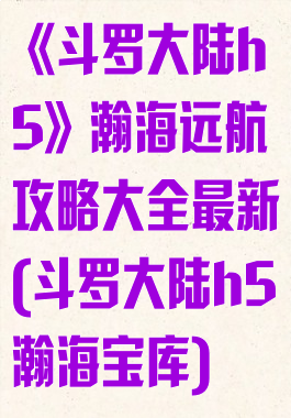 《斗罗大陆h5》瀚海远航攻略大全最新(斗罗大陆h5瀚海宝库)