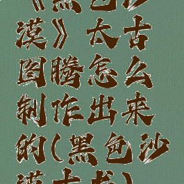 《黑色沙漠》太古图腾怎么制作出来的(黑色沙漠古书)