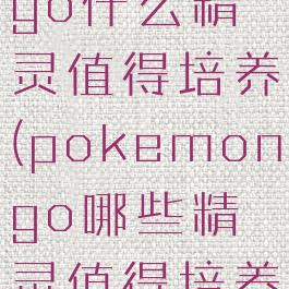 pokemongo什么精灵值得培养(pokemongo哪些精灵值得培养)