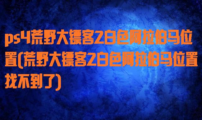 ps4荒野大镖客2白色阿拉伯马位置(荒野大镖客2白色阿拉伯马位置找不到了)